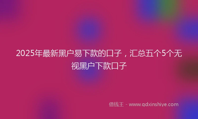 2025年最新黑户易下款的口子，汇总五个5个无视黑户下款口子