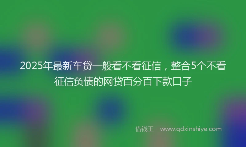 2025年最新车贷一般看不看征信，整合5个不看征信负债的网贷百分百下款口子
