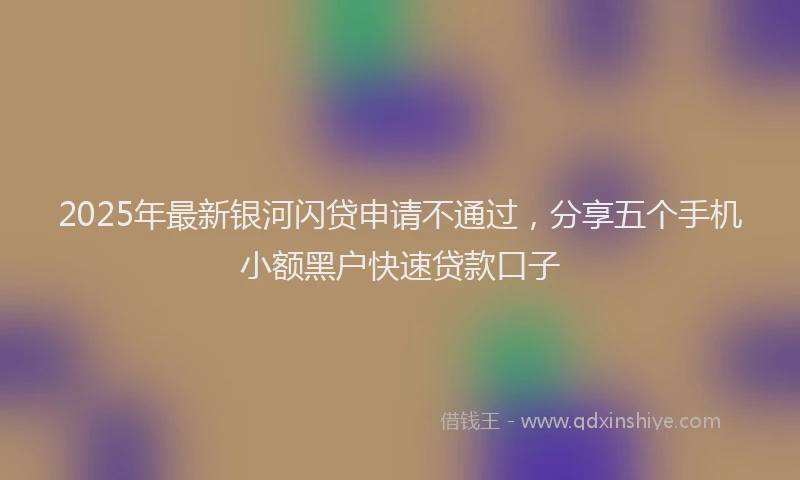 2025年最新银河闪贷申请不通过，分享五个手机小额黑户快速贷款口子