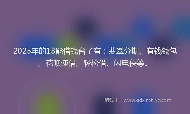 2025年的18能借钱台子有：翡翠分期、有钱钱包、花呗速借、轻松借、闪电侠等。