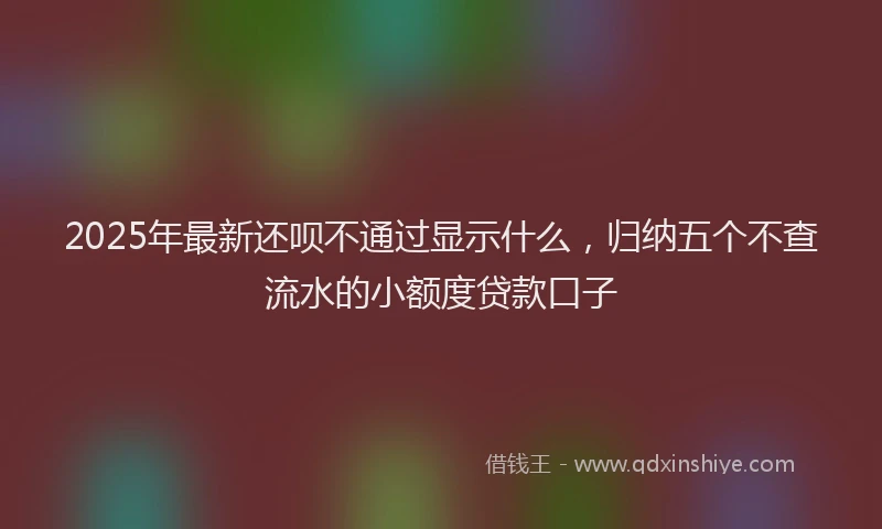 2025年最新还呗不通过显示什么，归纳五个不查流水的小额度贷款口子