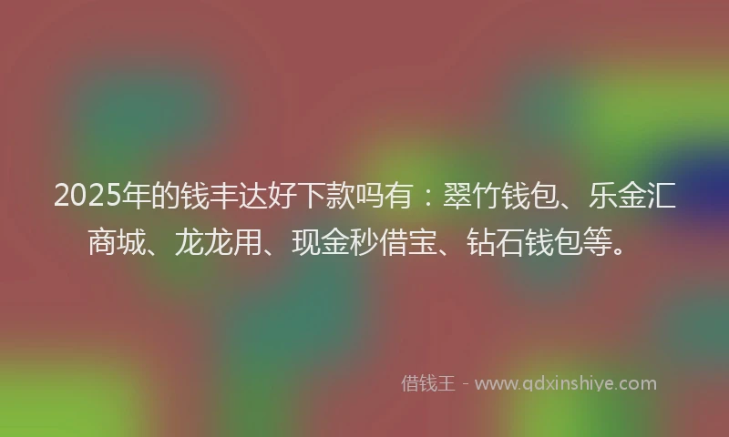 2025年的钱丰达好下款吗有：翠竹钱包、乐金汇商城、龙龙用、现金秒借宝、钻石钱包等。
