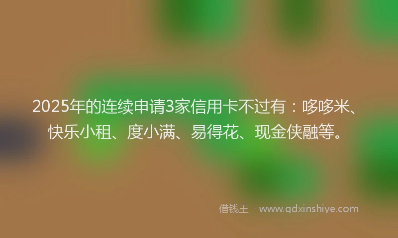 2025年的连续申请3家信用卡不过有：哆哆米、快乐小租、度小满、易得花、现金侠融等。