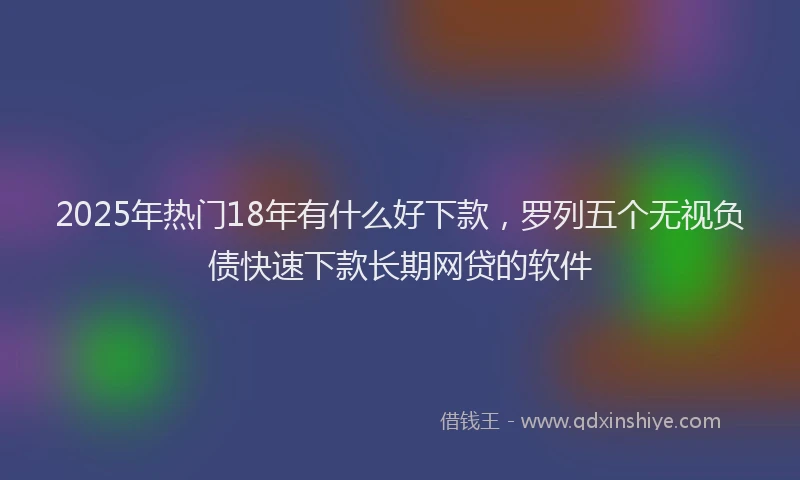 2025年热门18年有什么好下款，罗列五个无视负债快速下款长期网贷的软件