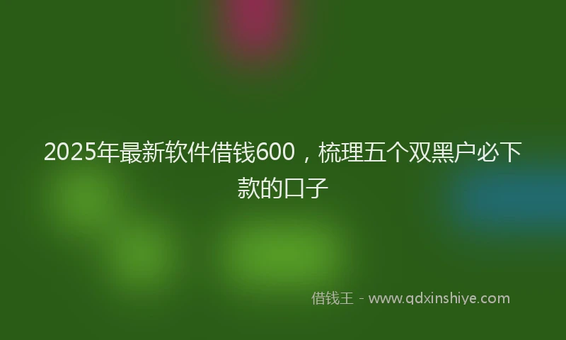 2025年最新软件借钱600，梳理五个双黑户必下款的口子