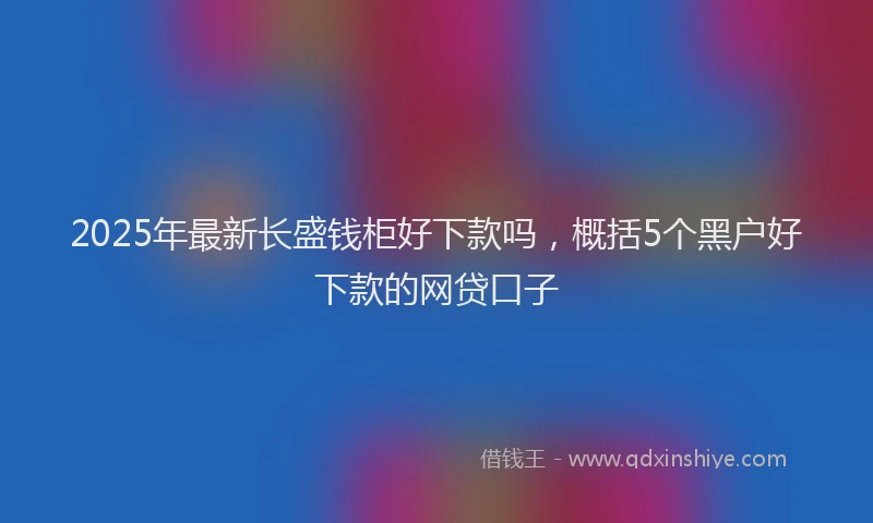 2025年最新长盛钱柜好下款吗，概括5个黑户好下款的网贷口子