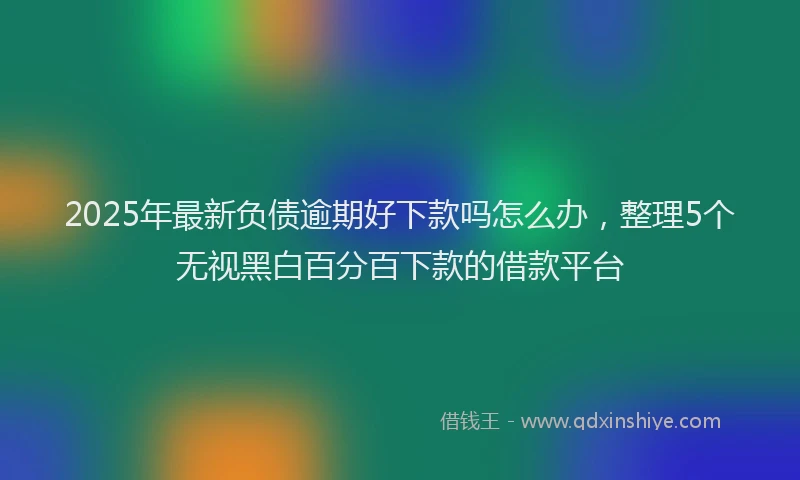 2025年最新负债逾期好下款吗怎么办，整理5个无视黑白百分百下款的借款平台