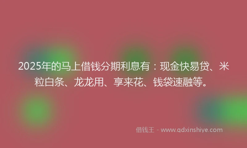 2025年的马上借钱分期利息有：现金快易贷、米粒白条、龙龙用、享来花、钱袋速融等。