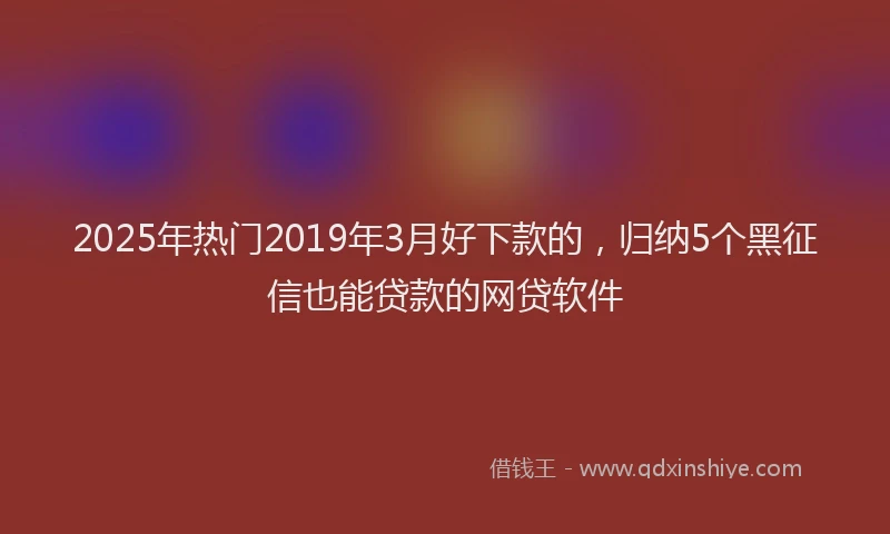 2025年热门2019年3月好下款的，归纳5个黑征信也能贷款的网贷软件