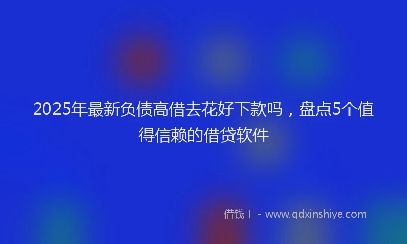 2025年最新负债高借去花好下款吗，盘点5个值得信赖的借贷软件
