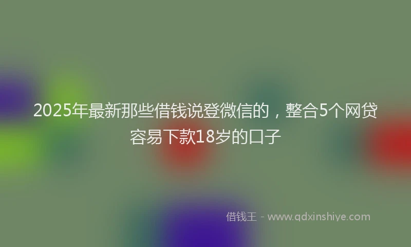 2025年最新那些借钱说登微信的，整合5个网贷容易下款18岁的口子