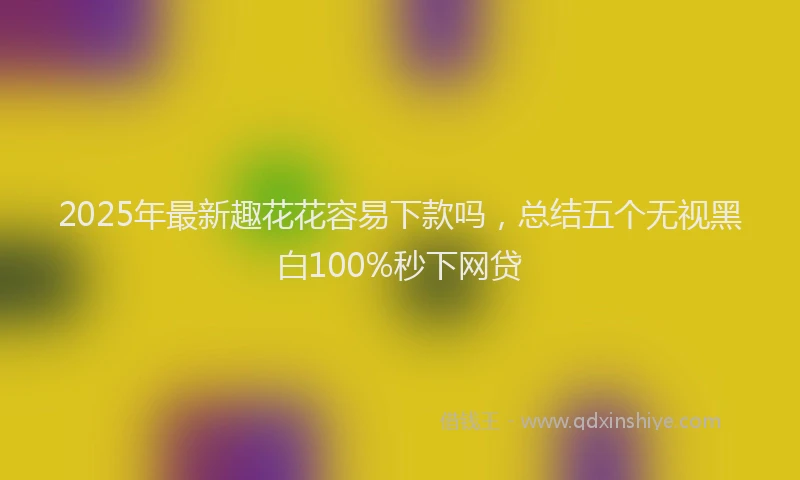 2025年最新趣花花容易下款吗，总结五个无视黑白100%秒下网贷