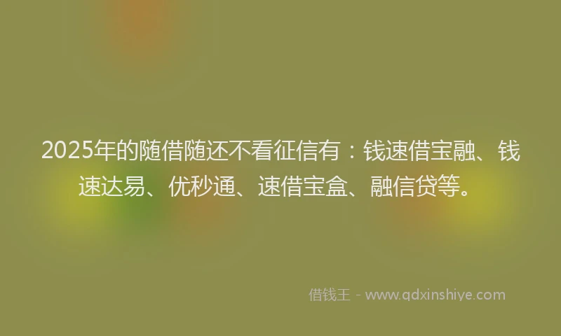 2025年的随借随还不看征信有：钱速借宝融、钱速达易、优秒通、速借宝盒、融信贷等。