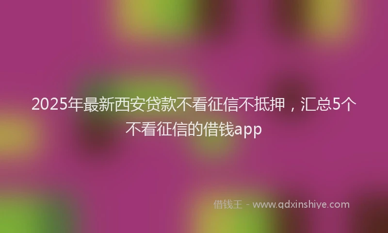 2025年最新西安贷款不看征信不抵押，汇总5个不看征信的借钱app
