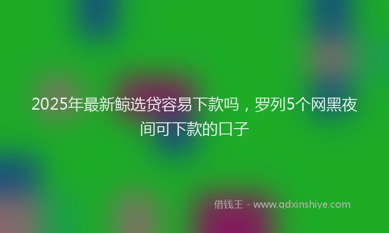 2025年最新鲸选贷容易下款吗，罗列5个网黑夜间可下款的口子