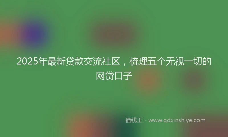 2025年最新贷款交流社区，梳理五个无视一切的网贷口子