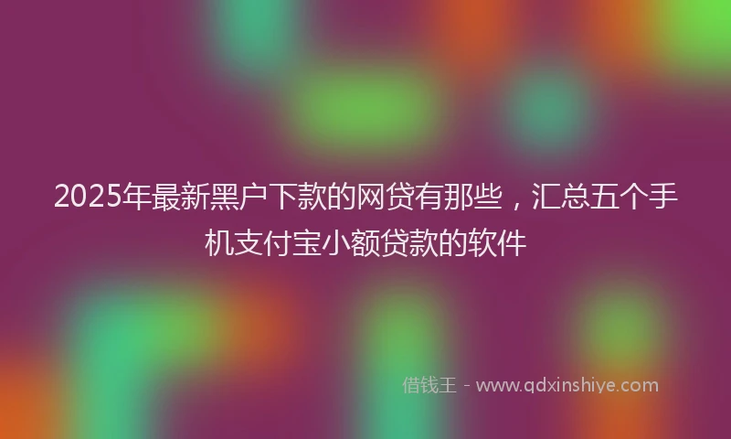 2025年最新黑户下款的网贷有那些，汇总五个手机支付宝小额贷款的软件