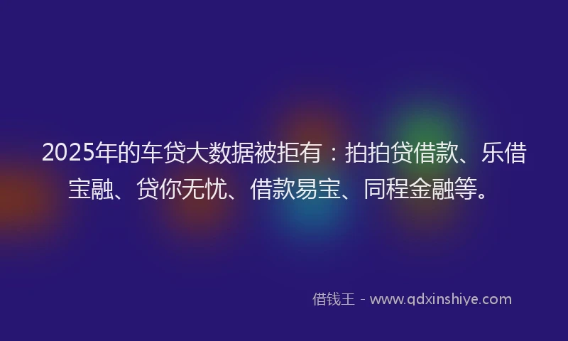 2025年的车贷大数据被拒有：拍拍贷借款、乐借宝融、贷你无忧、借款易宝、同程金融等。