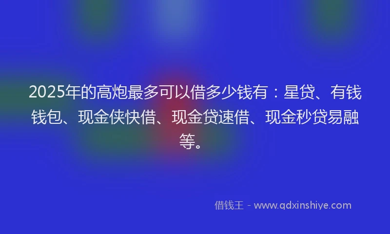 2025年的高炮最多可以借多少钱有：星贷、有钱钱包、现金侠快借、现金贷速借、现金秒贷易融等。