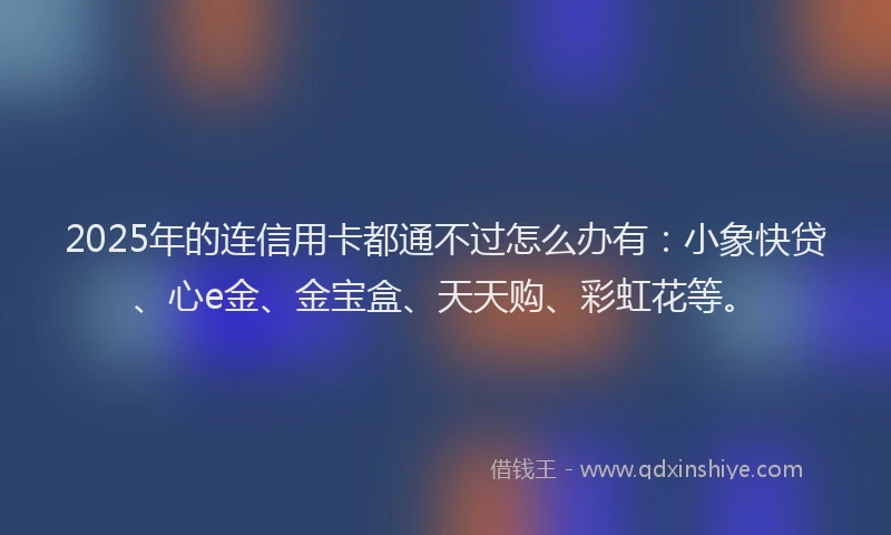 2025年的连信用卡都通不过怎么办有：小象快贷、心e金、金宝盒、天天购、彩虹花等。