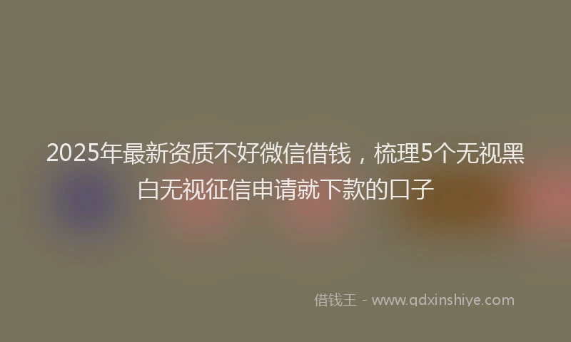 2025年最新资质不好微信借钱，梳理5个无视黑白无视征信申请就下款的口子