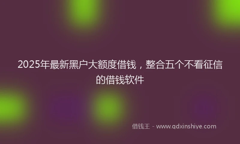 2025年最新黑户大额度借钱，整合五个不看征信的借钱软件