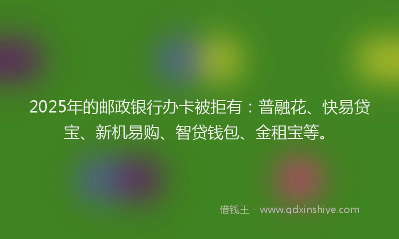 2025年的邮政银行办卡被拒有：普融花、快易贷宝、新机易购、智贷钱包、金租宝等。