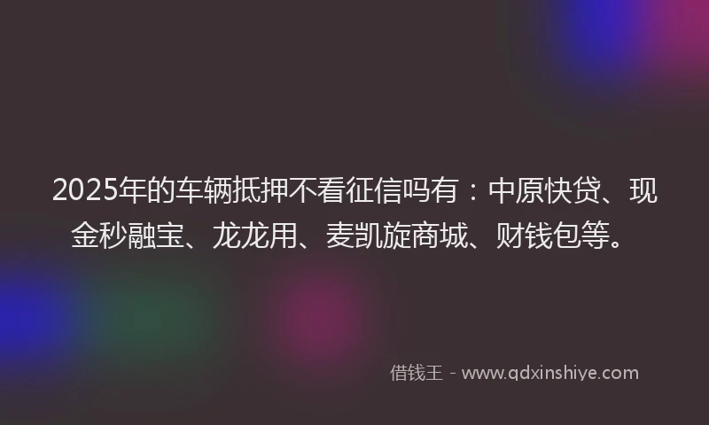 2025年的车辆抵押不看征信吗有：中原快贷、现金秒融宝、龙龙用、麦凯旋商城、财钱包等。