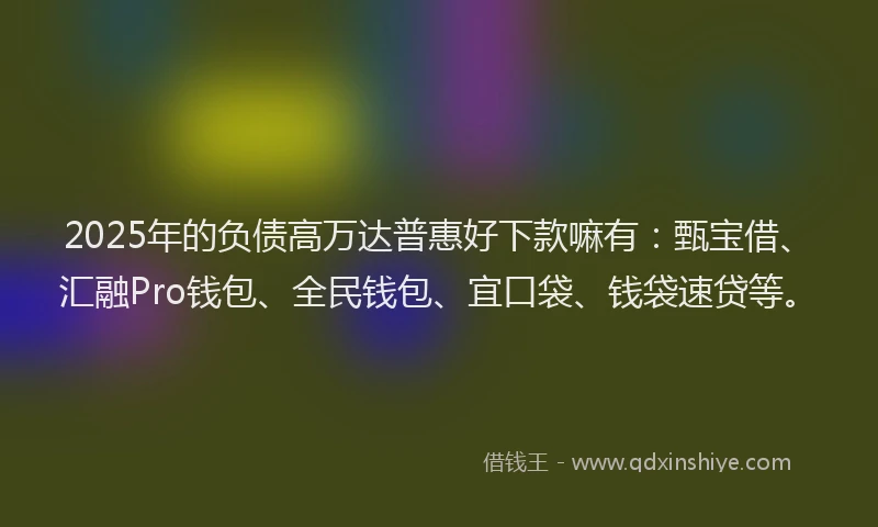 2025年的负债高万达普惠好下款嘛有:甄宝借、汇融Pro钱包、全民钱包、宜口袋、钱袋速贷等。
