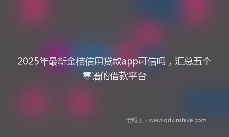 2025年最新金桔信用贷款app可信吗，汇总五个靠谱的借款平台