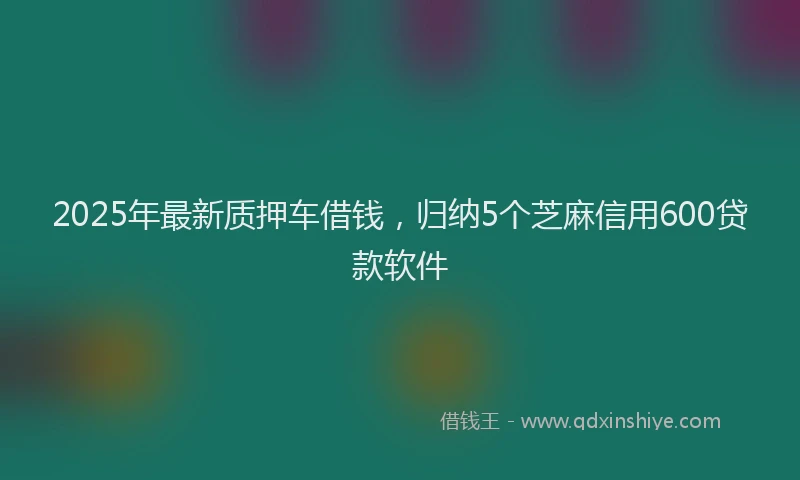 2025年最新质押车借钱，归纳5个芝麻信用600贷款软件