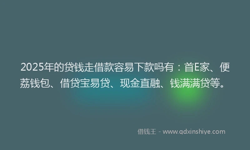 2025年的贷钱走借款容易下款吗有：首E家、便荔钱包、借贷宝易贷、现金直融、钱满满贷等。