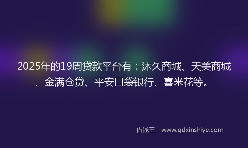 2025年的19周贷款平台有：沐久商城、天美商城、金满仓贷、平安口袋银行、喜米花等。