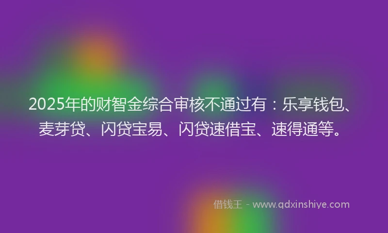 2025年的财智金综合审核不通过有：乐享钱包、麦芽贷、闪贷宝易、闪贷速借宝、速得通等。
