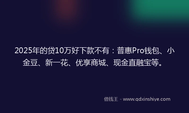 2025年的贷10万好下款不有：普惠Pro钱包、小金豆、新一花、优享商城、现金直融宝等。