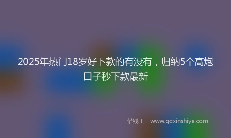 2025年热门18岁好下款的有没有，归纳5个高炮口子秒下款最新