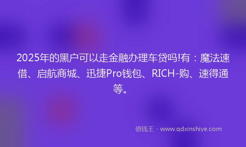 2025年的黑户可以走金融办理车贷吗!有：魔法速借、启航商城、迅捷Pro钱包、RICH-购、速得通等。