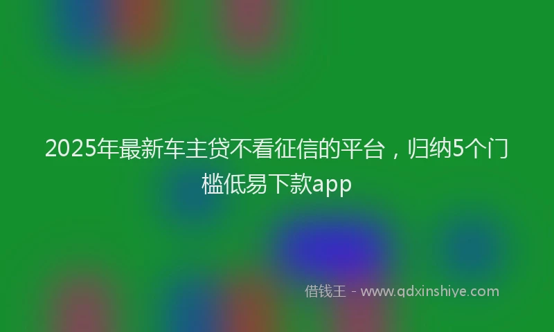 2025年最新车主贷不看征信的平台，归纳5个门槛低易下款app