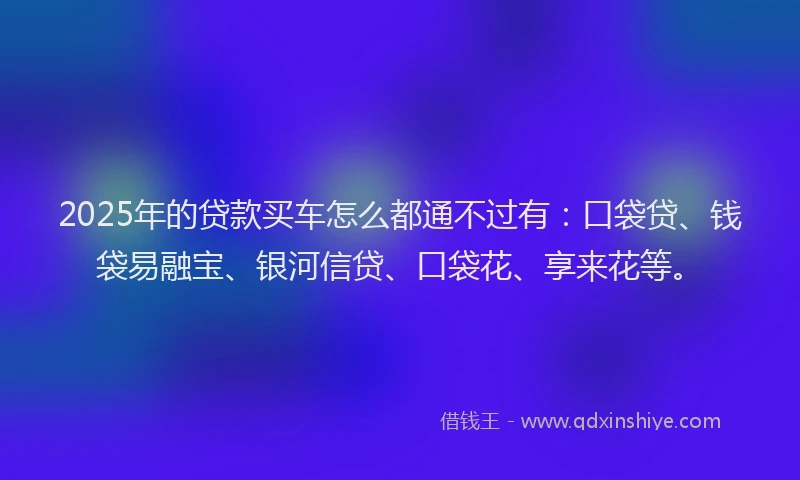 2025年的贷款买车怎么都通不过有：口袋贷、钱袋易融宝、银河信贷、口袋花、享来花等。
