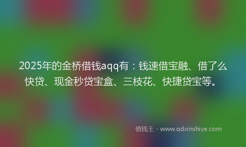 2025年的金桥借钱aqq有：钱速借宝融、借了么快贷、现金秒贷宝盒、三枝花、快捷贷宝等。