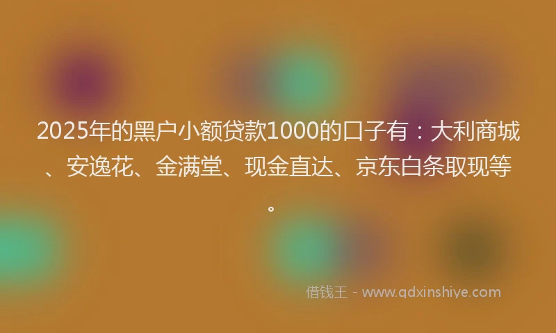 2025年的黑户小额贷款1000的口子有：大利商城、安逸花、金满堂、现金直达、京东白条取现等。