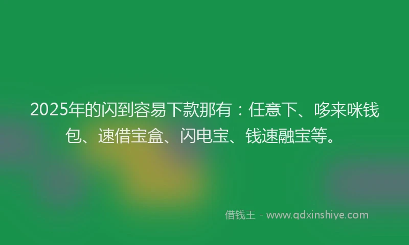 2025年的闪到容易下款那有：任意下、哆来咪钱包、速借宝盒、闪电宝、钱速融宝等。