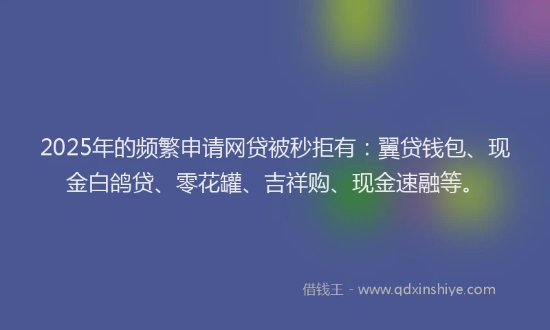 2025年的频繁申请网贷被秒拒有：翼贷钱包、现金白鸽贷、零花罐、吉祥购、现金速融等。