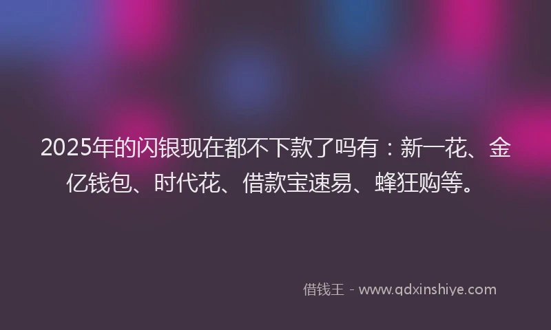 2025年的闪银现在都不下款了吗有：新一花、金亿钱包、时代花、借款宝速易、蜂狂购等。