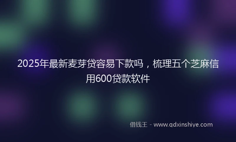 2025年最新麦芽贷容易下款吗，梳理五个芝麻信用600贷款软件
