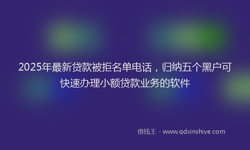 2025年最新贷款被拒名单电话，归纳五个黑户可快速办理小额贷款业务的软件