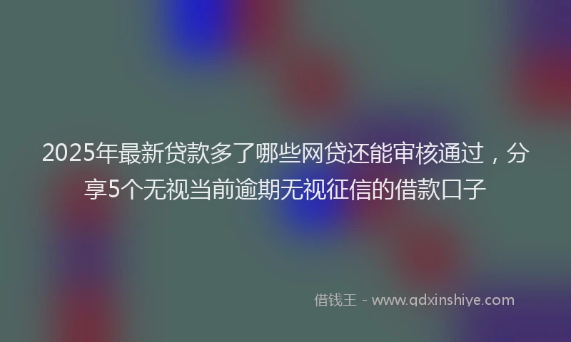 2025年最新贷款多了哪些网贷还能审核通过，分享5个无视当前逾期无视征信的借款口子
