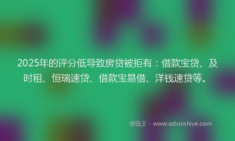 2025年的评分低导致房贷被拒有：借款宝贷、及时租、恒瑞速贷、借款宝易借、洋钱速贷等。