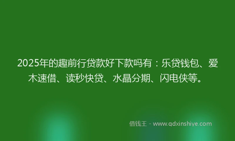 2025年的趣前行贷款好下款吗有：乐贷钱包、爱木速借、读秒快贷、水晶分期、闪电侠等。