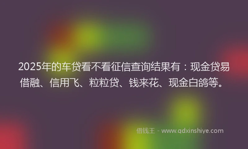 2025年的车贷看不看征信查询结果有：现金贷易借融、信用飞、粒粒贷、钱来花、现金白鸽等。